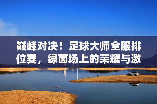 巅峰对决！足球大师全服排位赛，绿茵场上的荣耀与激情