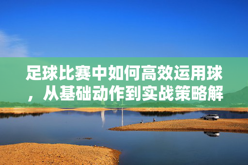 足球比赛中如何高效运用球，从基础动作到实战策略解析