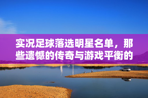 实况足球落选明星名单，那些遗憾的传奇与游戏平衡的考量