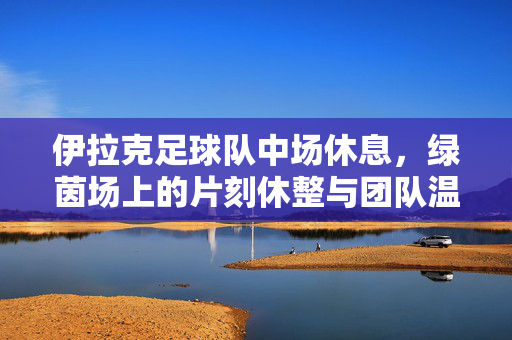 伊拉克足球队中场休息，绿茵场上的片刻休整与团队温度