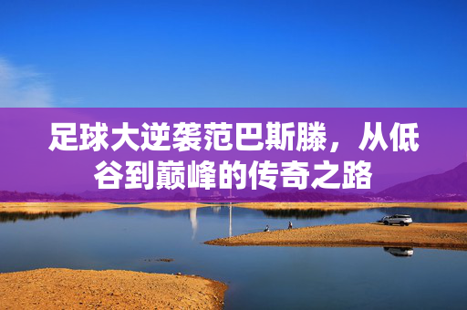足球大逆袭范巴斯滕，从低谷到巅峰的传奇之路