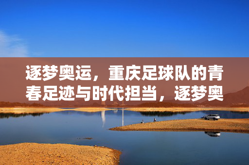 逐梦奥运，重庆足球队的青春足迹与时代担当，逐梦奥运，重庆足球队的青春足迹与时代担当