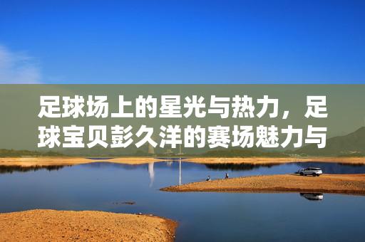 足球场上的星光与热力，足球宝贝彭久洋的赛场魅力与青春绽放