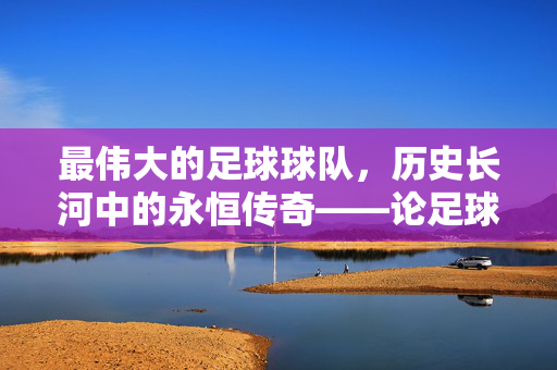 最伟大的足球球队，历史长河中的永恒传奇——论足球史上最具影响力的国家队