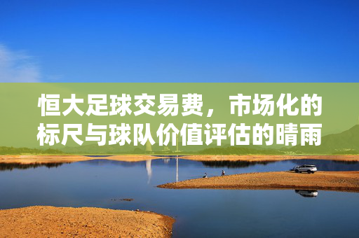 恒大足球交易费，市场化的标尺与球队价值评估的晴雨表