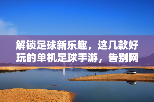 解锁足球新乐趣，这几款好玩的单机足球手游，告别网络延迟，畅享沉浸式绿茵盛宴