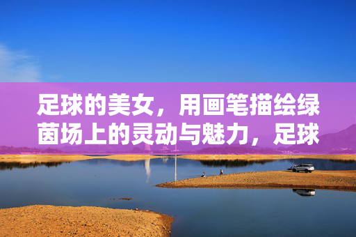 足球的美女，用画笔描绘绿茵场上的灵动与魅力，足球美女的画笔描绘，绿茵场上的灵动与魅力