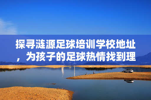 探寻涟源足球培训学校地址，为孩子的足球热情找到理想起点