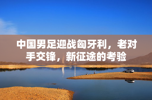 中国男足迎战匈牙利，老对手交锋，新征途的考验