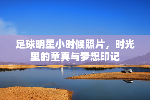 足球明星小时候照片，时光里的童真与梦想印记