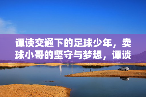 谭谈交通下的足球少年,卖球小哥的坚守与梦想,谭谈交通下的足球少年,卖球小哥的坚守与梦想