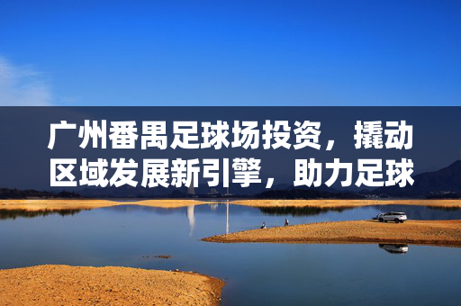 广州番禺足球场投资，撬动区域发展新引擎，助力足球产业生态构建，广州番禺足球场投资，撬动区域发展新引擎，助力足球产业生态构建