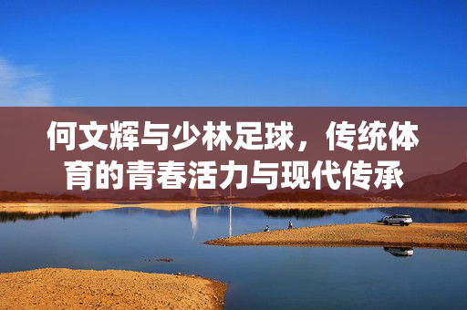 何文辉与少林足球，传统体育的青春活力与现代传承