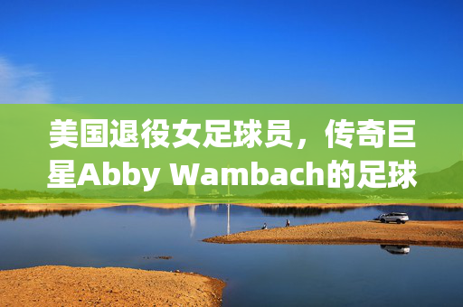 美国退役女足球员，传奇巨星Abby Wambach的足球人生与不朽贡献