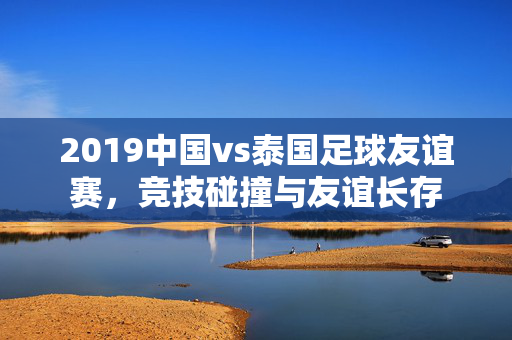 2019中国vs泰国足球友谊赛，竞技碰撞与友谊长存