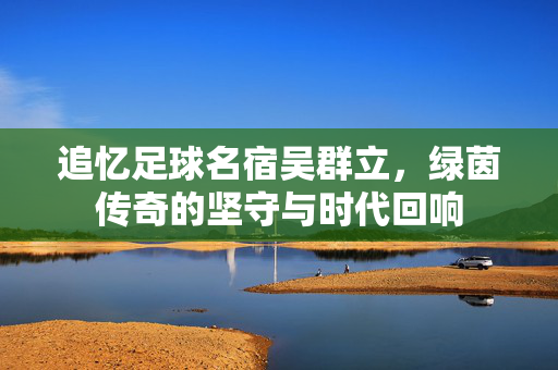 追忆足球名宿吴群立，绿茵传奇的坚守与时代回响