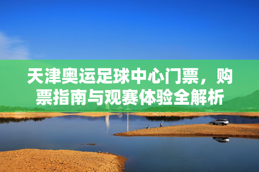 天津奥运足球中心门票，购票指南与观赛体验全解析