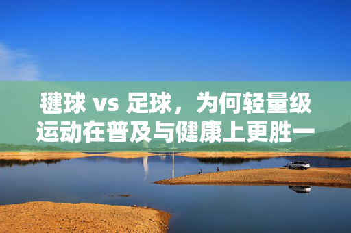 毽球 vs 足球，为何轻量级运动在普及与健康上更胜一筹——解析毽球超越足球的几大核心优势，毽球 vs 足球，轻量级运动在普及与健康上的优势解析——毽球超越足球的核心优势