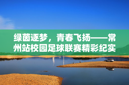 绿茵逐梦，青春飞扬——常州站校园足球联赛精彩纪实，绿茵逐梦，青春飞扬——常州站校园足球联赛精彩纪实