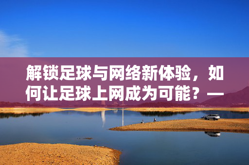 解锁足球与网络新体验，如何让足球上网成为可能？——从技术到社区的全维度探索