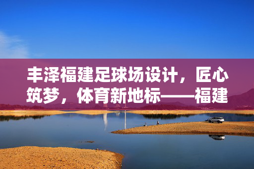 丰泽福建足球场设计，匠心筑梦，体育新地标——福建足球新篇章的璀璨开篇