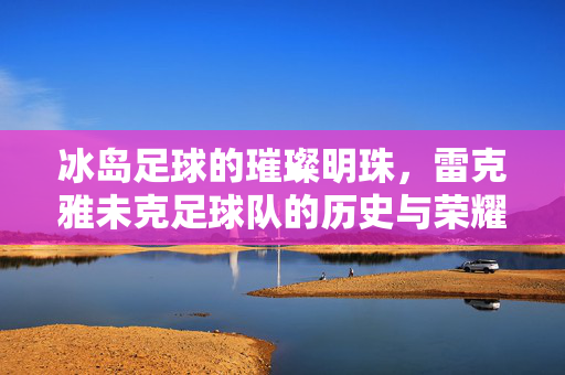冰岛足球的璀璨明珠，雷克雅未克足球队的历史与荣耀