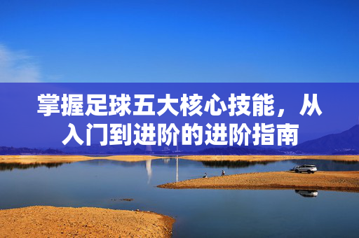 掌握足球五大核心技能，从入门到进阶的进阶指南
