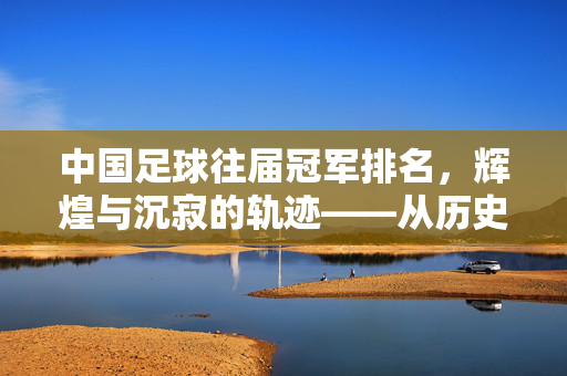 中国足球往届冠军排名，辉煌与沉寂的轨迹——从历史荣誉到现实困境的回溯，中国足球往届冠军排名，辉煌与沉寂的轨迹——历史荣誉到现实困境的回溯