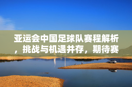 亚运会中国足球队赛程解析，挑战与机遇并存，期待赛场绽放光芒