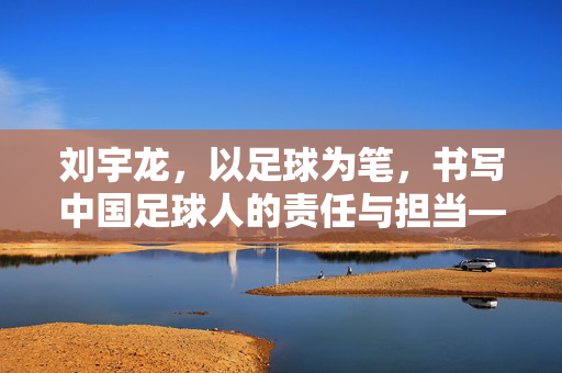 刘宇龙，以足球为笔，书写中国足球人的责任与担当——从绿茵场到青训的坚守