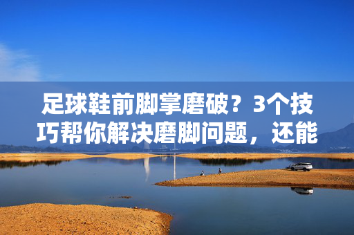足球鞋前脚掌磨破？3个技巧帮你解决磨脚问题，还能延长鞋寿命！