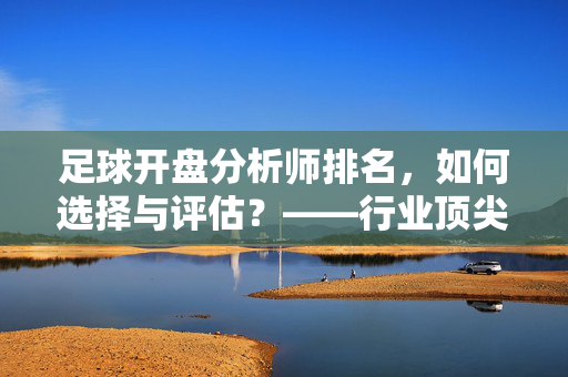 足球开盘分析师排名，如何选择与评估？——行业顶尖榜单深度解析