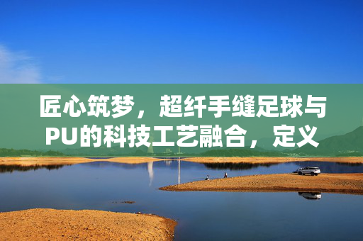 匠心筑梦，超纤手缝足球与PU的科技工艺融合，定义现代足球的质感新标杆