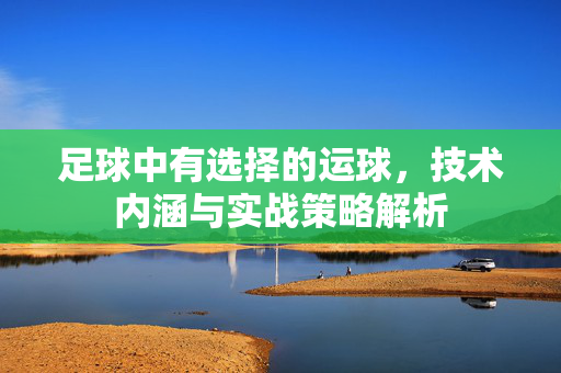 足球中有选择的运球，技术内涵与实战策略解析