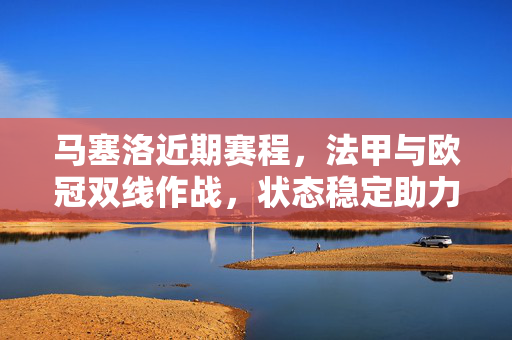 马塞洛近期赛程，法甲与欧冠双线作战，状态稳定助力巴黎圣日耳曼