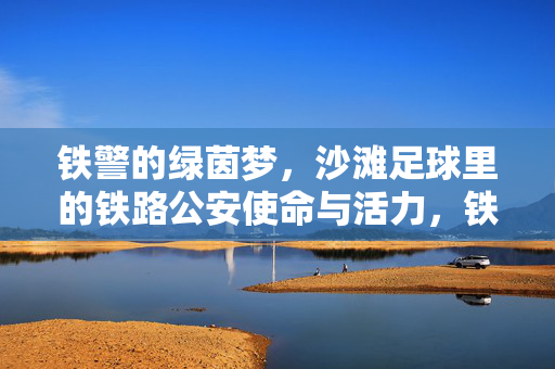铁警的绿茵梦，沙滩足球里的铁路公安使命与活力，铁警的绿茵梦，沙滩足球里的铁路公安使命与活力