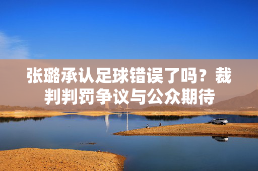 张璐承认足球错误了吗？裁判判罚争议与公众期待