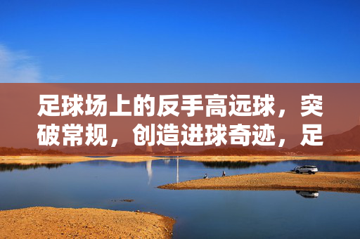 足球场上的反手高远球，突破常规，创造进球奇迹，足球场上的反手高远球，突破常规，创造进球奇迹