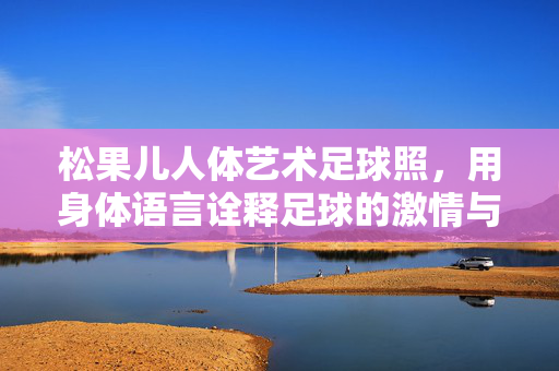 松果儿人体艺术足球照，用身体语言诠释足球的激情与艺术之美，松果儿人体艺术足球照，用身体语言诠释足球的激情与艺术之美