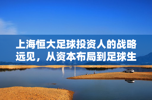 上海恒大足球投资人的战略远见，从资本布局到足球生态的深度构建，上海恒大足球投资人的战略远见，从资本布局到足球生态的深度构建