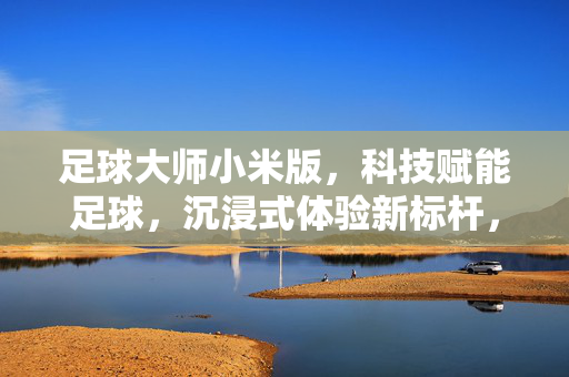 足球大师小米版，科技赋能足球，沉浸式体验新标杆，足球大师小米版，科技赋能足球，打造沉浸式体验新标杆