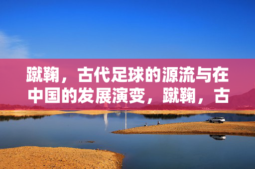 蹴鞠，古代足球的源流与在中国的发展演变，蹴鞠，古代足球的源流与中国发展演变