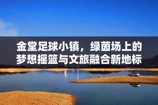 金堂足球小镇，绿茵场上的梦想摇篮与文旅融合新地标，金堂足球小镇，绿茵场上的梦想摇篮与文旅融合新地标