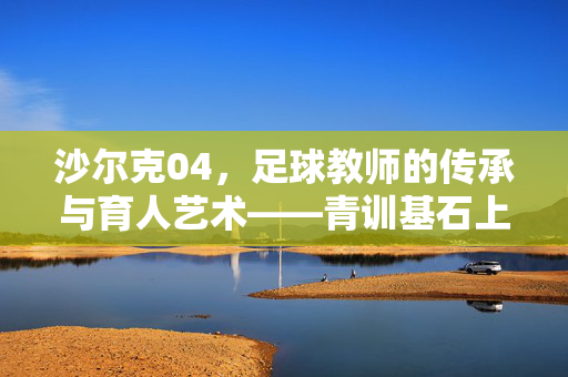 沙尔克04，足球教师的传承与育人艺术——青训基石上的职业阶梯，沙尔克04，足球教师的传承与育人艺术——青训基石上的职业阶梯