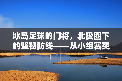 冰岛足球的门将，北极圈下的坚韧防线——从小组赛突围到世界杯的传奇守门员故事，冰岛足球的门将，北极圈下的坚韧防线——从小组赛突围到世界杯的传奇守门员故事