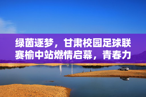 绿茵逐梦，甘肃校园足球联赛榆中站燃情启幕，青春力量绽放体育魅力，绿茵逐梦，甘肃校园足球联赛榆中站燃情启幕，青春力量绽放体育魅力