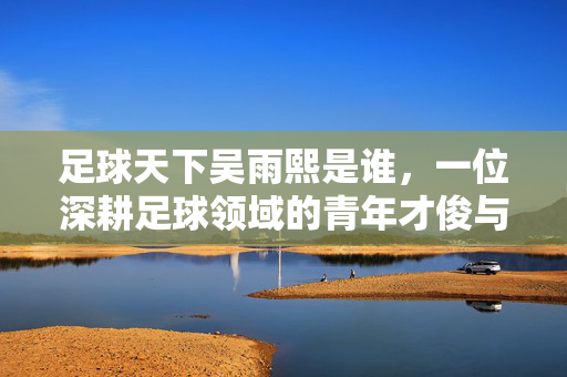 足球天下吴雨熙是谁，一位深耕足球领域的青年才俊与她的足球征程，足球天下吴雨熙，一位深耕足球领域的青年才俊与她的足球征程