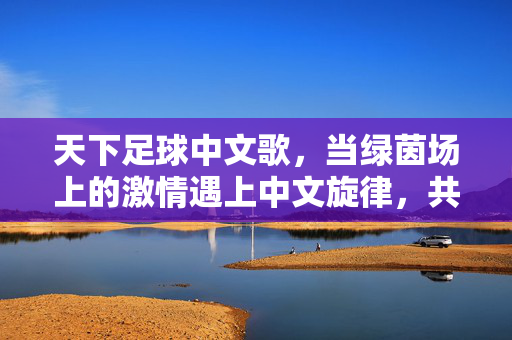 天下足球中文歌，当绿茵场上的激情遇上中文旋律，共赴足球的浪漫与热血，天下足球中文歌，绿茵激情遇中文旋律，共赴足球浪漫与热血
