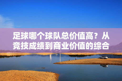 足球哪个球队总价值高？从竞技成绩到商业价值的综合评估，足球球队总价值高低的综合评估，从竞技成绩到商业价值的全方位考量