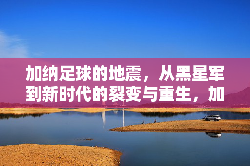 加纳足球的地震，从黑星军到新时代的裂变与重生，加纳足球的地震，从黑星军到新时代的裂变与重生
